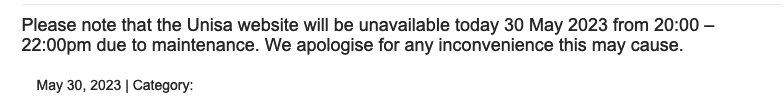 Text: Please note that the Unisa website will be unavailable today 30 May 2023 from 20:00 – 22:00pm due to maintenance. We apologise for any inconvenience this may cause. 